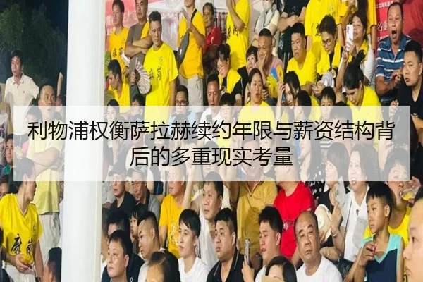 利物浦权衡萨拉赫续约年限与薪资结构背后的多重现实考量