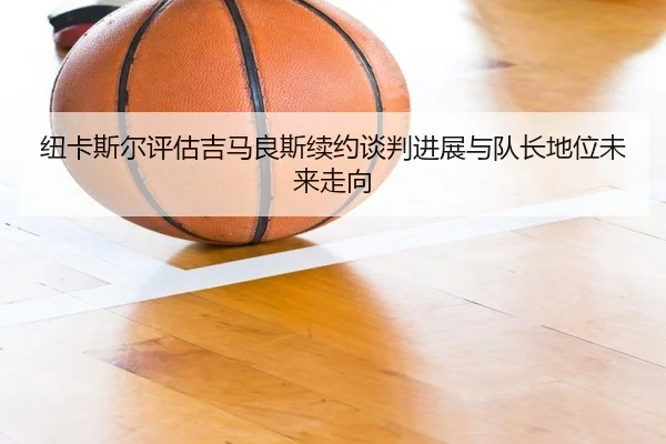 纽卡斯尔评估吉马良斯续约谈判进展与队长地位未来走向