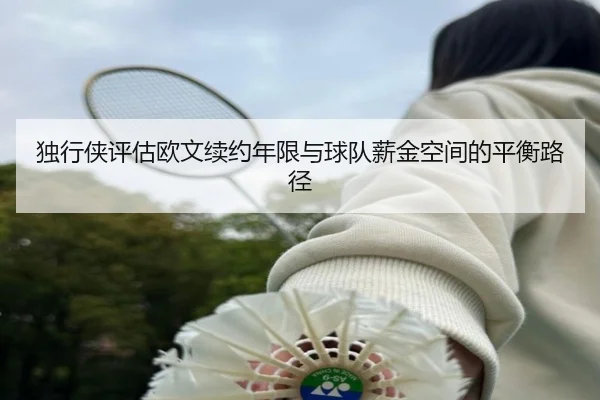 独行侠评估欧文续约年限与球队薪金空间的平衡路径