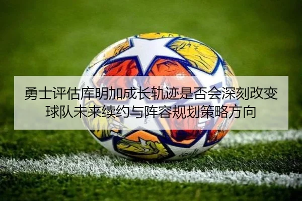 勇士评估库明加成长轨迹是否会深刻改变球队未来续约与阵容规划策略方向