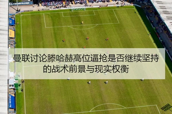 曼联讨论滕哈赫高位逼抢是否继续坚持的战术前景与现实权衡