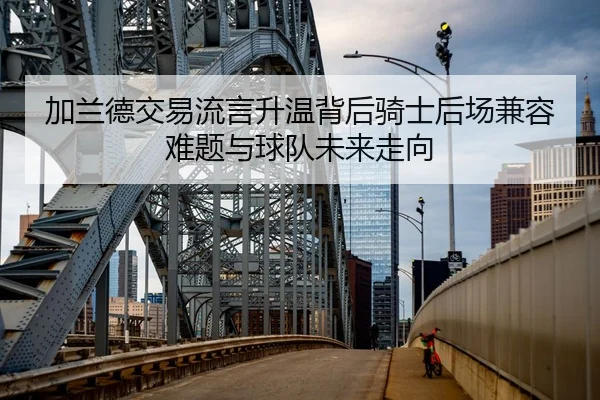 加兰德交易流言升温背后骑士后场兼容难题与球队未来走向